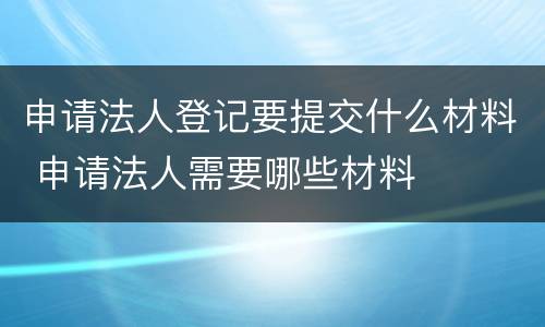 申请法人登记要提交什么材料 申请法人需要哪些材料
