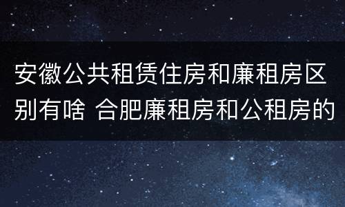 安徽公共租赁住房和廉租房区别有啥 合肥廉租房和公租房的区别
