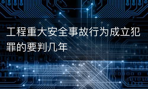 工程重大安全事故行为成立犯罪的要判几年