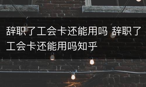 辞职了工会卡还能用吗 辞职了工会卡还能用吗知乎
