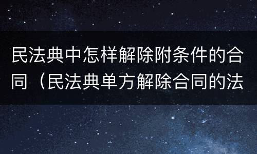 民法典中怎样解除附条件的合同（民法典单方解除合同的法定条件）