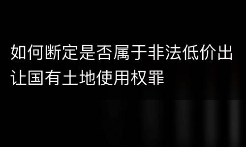 如何断定是否属于非法低价出让国有土地使用权罪