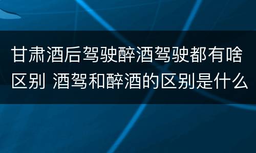 甘肃酒后驾驶醉酒驾驶都有啥区别 酒驾和醉酒的区别是什么