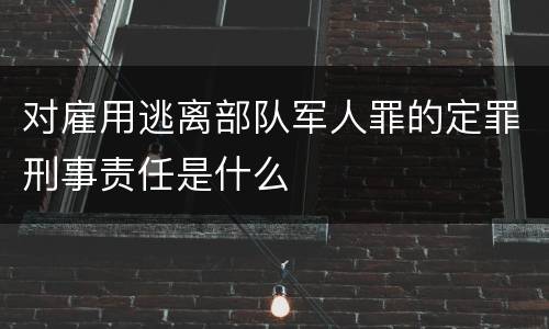 对雇用逃离部队军人罪的定罪刑事责任是什么