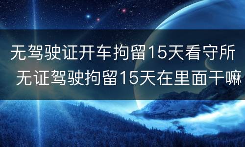 无驾驶证开车拘留15天看守所 无证驾驶拘留15天在里面干嘛