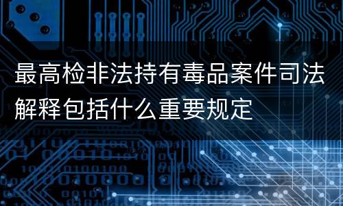 最高检非法持有毒品案件司法解释包括什么重要规定