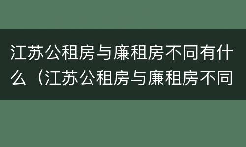 江苏公租房与廉租房不同有什么（江苏公租房与廉租房不同有什么区别）