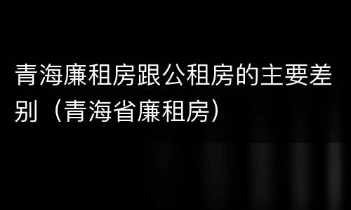 青海廉租房跟公租房的主要差别（青海省廉租房）