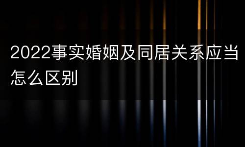 2022事实婚姻及同居关系应当怎么区别