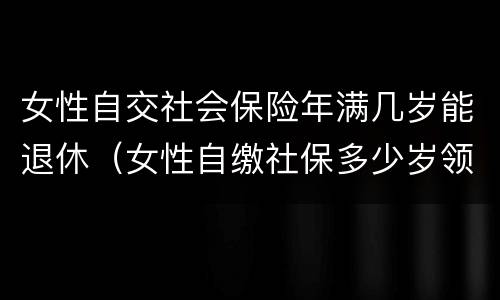 女性自交社会保险年满几岁能退休（女性自缴社保多少岁领养老金）