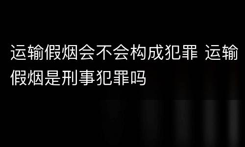 运输假烟会不会构成犯罪 运输假烟是刑事犯罪吗