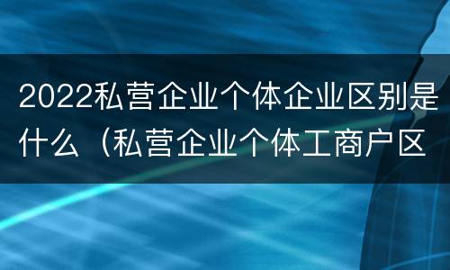 2022私营企业个体企业区别是什么（私营企业个体工商户区别）