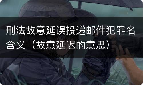 刑法故意延误投递邮件犯罪名含义（故意延迟的意思）
