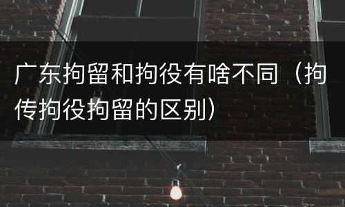 广东拘留和拘役有啥不同（拘传拘役拘留的区别）
