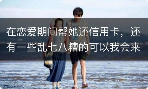 在恋爱期间帮她还信用卡，还有一些乱七八糟的可以我会来吗没说借