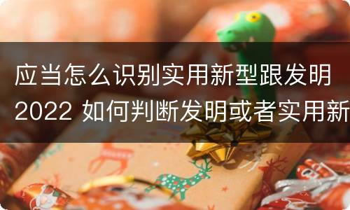应当怎么识别实用新型跟发明2022 如何判断发明或者实用新型的新颖性
