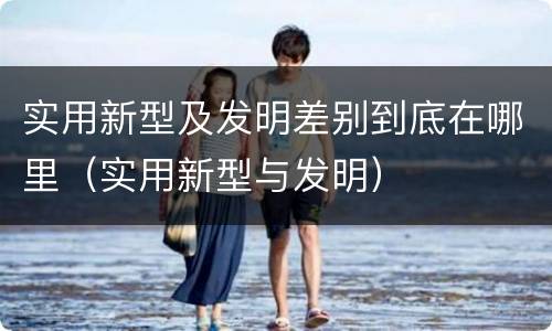 实用新型及发明差别到底在哪里（实用新型与发明）
