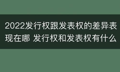 2022发行权跟发表权的差异表现在哪 发行权和发表权有什么区别
