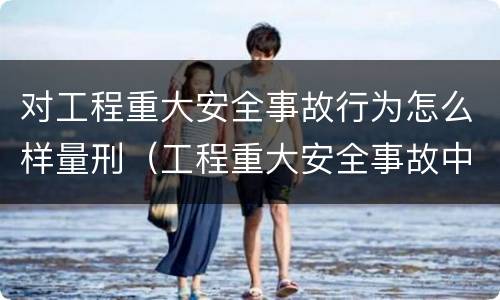 对工程重大安全事故行为怎么样量刑（工程重大安全事故中的严重后果）