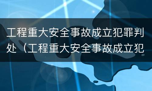 工程重大安全事故成立犯罪判处（工程重大安全事故成立犯罪判处什么）