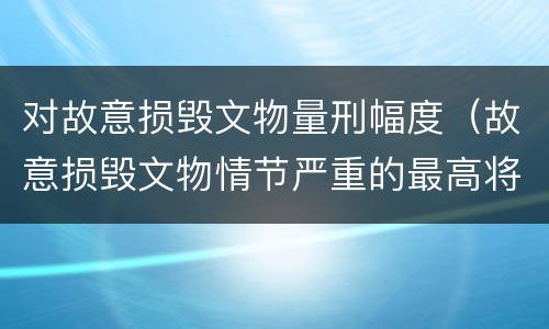 对故意损毁文物量刑幅度（故意损毁文物情节严重的最高将面临）