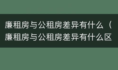 廉租房与公租房差异有什么（廉租房与公租房差异有什么区别）