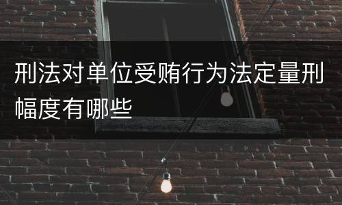 刑法对单位受贿行为法定量刑幅度有哪些
