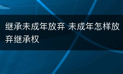 继承未成年放弃 未成年怎样放弃继承权