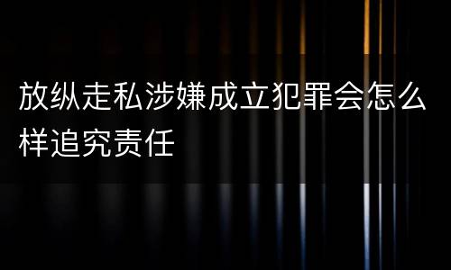 放纵走私涉嫌成立犯罪会怎么样追究责任