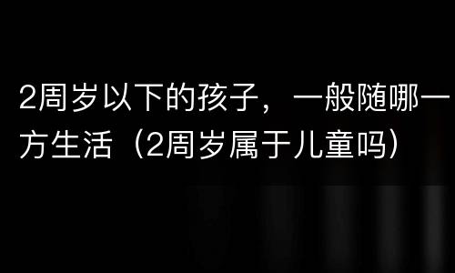 2周岁以下的孩子，一般随哪一方生活（2周岁属于儿童吗）