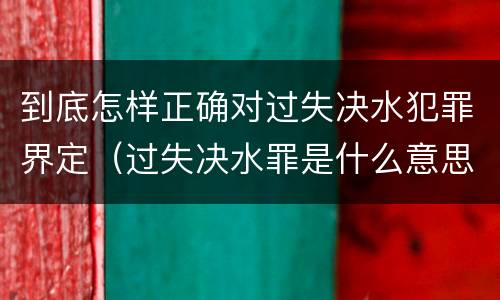 到底怎样正确对过失决水犯罪界定（过失决水罪是什么意思）