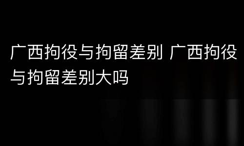 广西拘役与拘留差别 广西拘役与拘留差别大吗