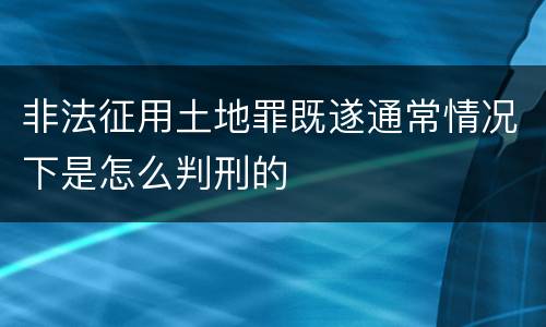 非法征用土地罪既遂通常情况下是怎么判刑的
