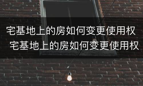 宅基地上的房如何变更使用权 宅基地上的房如何变更使用权人名字
