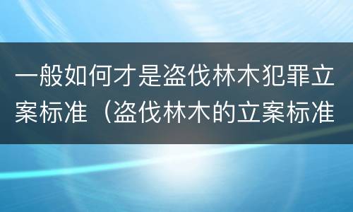 一般如何才是盗伐林木犯罪立案标准（盗伐林木的立案标准）