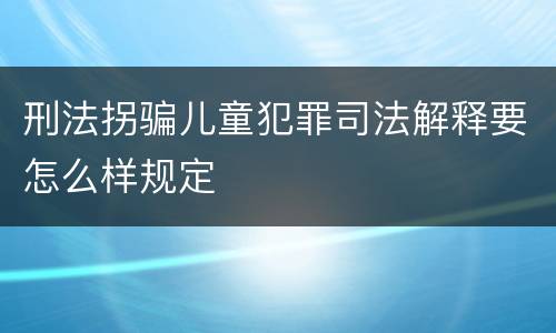刑法拐骗儿童犯罪司法解释要怎么样规定