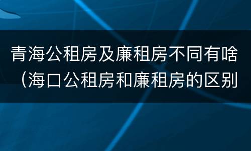 青海公租房及廉租房不同有啥（海口公租房和廉租房的区别）