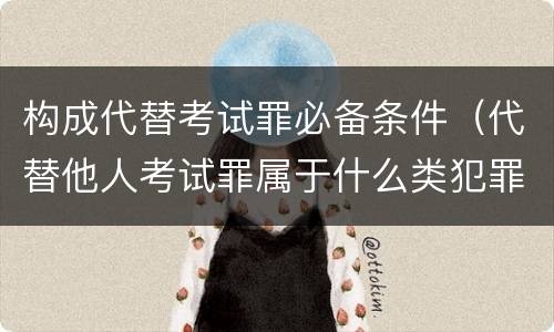 构成代替考试罪必备条件（代替他人考试罪属于什么类犯罪）