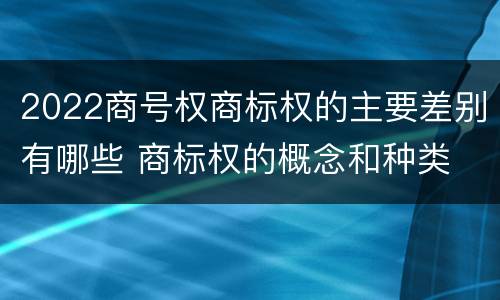 2022商号权商标权的主要差别有哪些 商标权的概念和种类