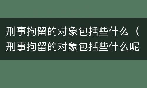 刑事拘留的对象包括些什么（刑事拘留的对象包括些什么呢）