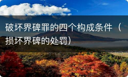 破坏界碑罪的四个构成条件（损坏界碑的处罚）