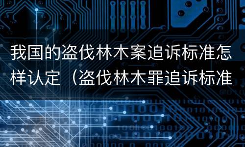 我国的盗伐林木案追诉标准怎样认定（盗伐林木罪追诉标准）