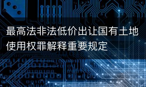 最高法非法低价出让国有土地使用权罪解释重要规定