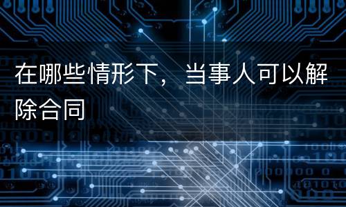 在哪些情形下，当事人可以解除合同