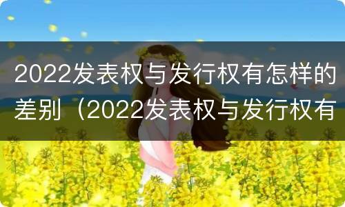 2022发表权与发行权有怎样的差别（2022发表权与发行权有怎样的差别呢）