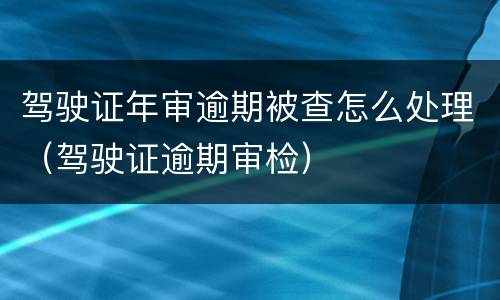 驾驶证年审逾期被查怎么处理（驾驶证逾期审检）