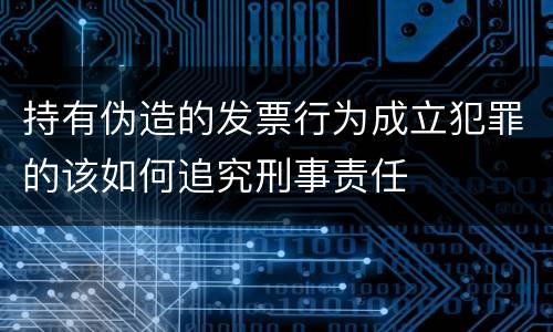 持有伪造的发票行为成立犯罪的该如何追究刑事责任