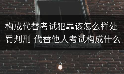 构成代替考试犯罪该怎么样处罚判刑 代替他人考试构成什么罪
