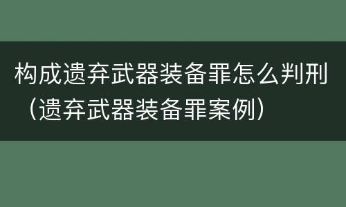 构成遗弃武器装备罪怎么判刑（遗弃武器装备罪案例）