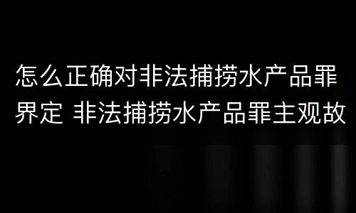 怎么正确对非法捕捞水产品罪界定 非法捕捞水产品罪主观故意的认定